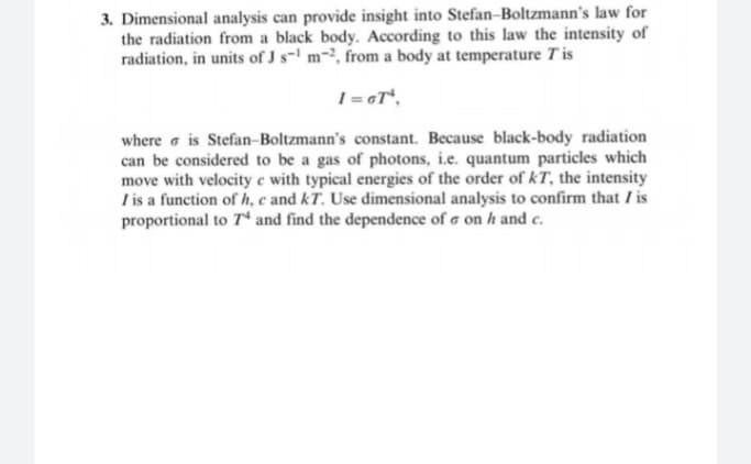 3. Dimensional analysis can provide insight into Stefan-Boltzmann's law for
the radiation from a black body. According to this law the intensity of
radiation, in units of J s- m-, from a body at temperature Tis
where a is Stefan-Boltzmann's constant. Because black-body radiation
can be considered to be a gas of photons, i.e. quantum particles which
move with velocity e with typical energies of the order of kT, the intensity
Tis a function of h, c and kT. Use dimensional analysis to confirm that / is
proportional to T* and find the dependence of a on h and c.

