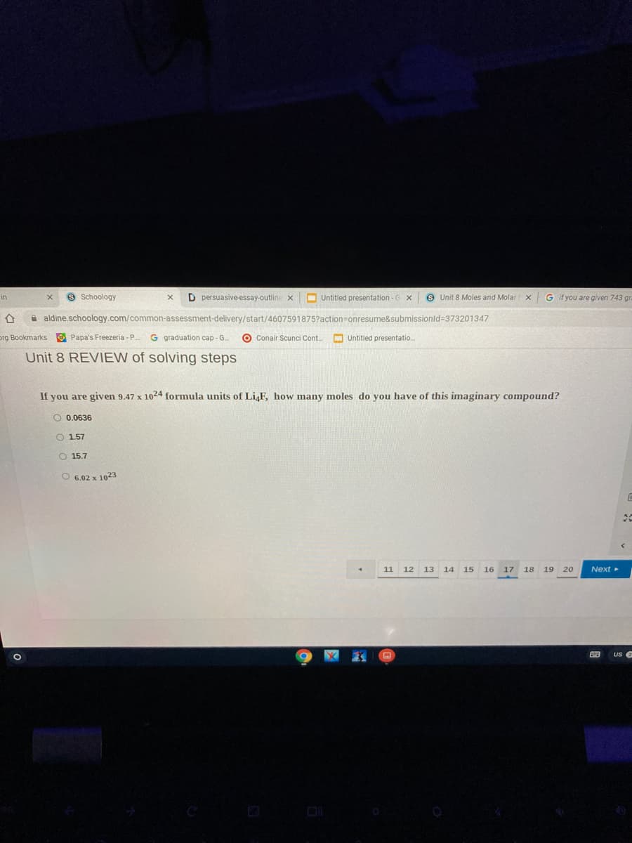 S Schoology
D persuasive essay-outline x
O Untitled presentation - G
9 Unit 8 Moles and Molar
G if you are given 743 gr.
in
A aldine.schoology.com/common-assessment-delivery/start/4607591875?action=onresume&submissionld=373201347
prg Bookmarks O Papa's Freezeria -P.
G graduation cap - G.
O Conair Scunci Cont.
O Untitled presentatio.
Unit 8 REVIEW of solving steps
If you are given 9.47 x 1024 formula units of LiF, how many moles do you have of this imaginary compound?
O 0.0636
O 1.57
O 15.7
O 6.02 x 1023
11 12 13 14
15
16
17
18
19
20
Next
US G
