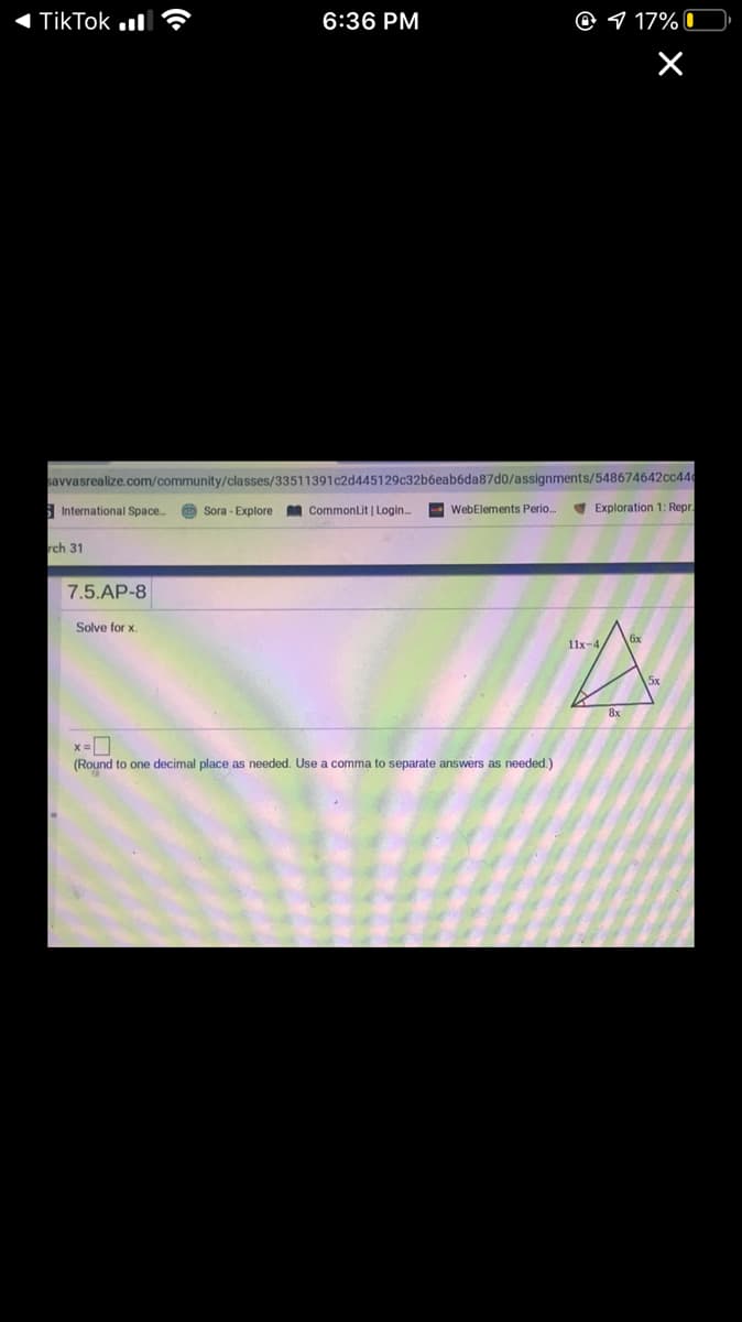TikTok
6:36 PM
O 9 17% 0
savvasrealize.com/community/classes/33511391c2d445129c32b6eab6da87d0/assignments/548674642cc446
| International Space.
O Sora - Explore
A CommonLit | Login.
- WebElements Perio
V Exploration 1: Repr.
rch 31
7.5.AP-8
Solve for x.
11x-4
5x
8x
x =0
(Round to one decimal place as needed. Use a comma to separate answers as needed.)
