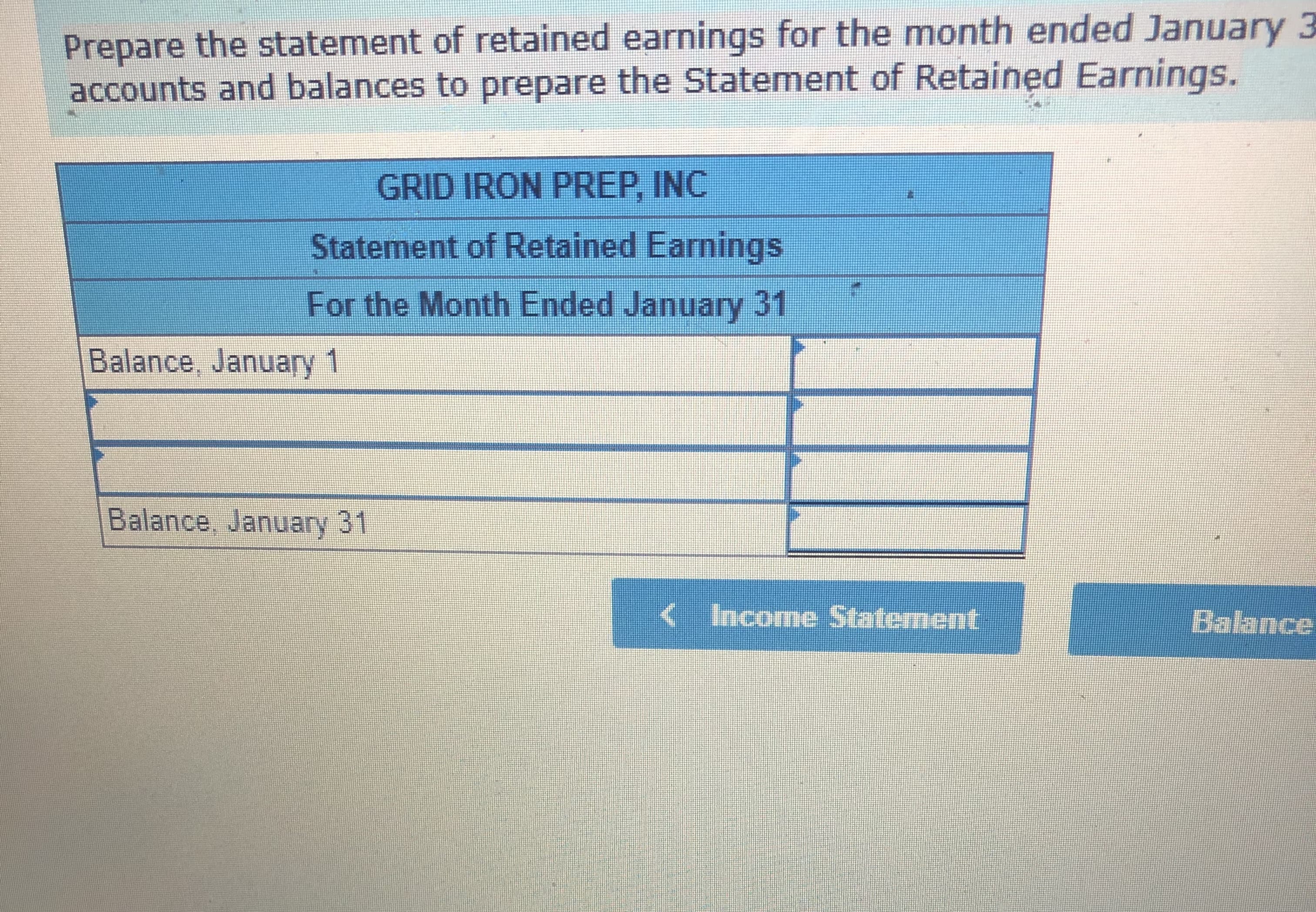 Prepare the statement of retained earnings for the month ended January 3
accounts and balances to prepare the Statement of Retained Earnings.
GRID IRON PREP, INC
Statement of Retained Earnings
For the Month Ended January 31
Balance, January 1
Balance, January 31
<Income Statement
Balance
