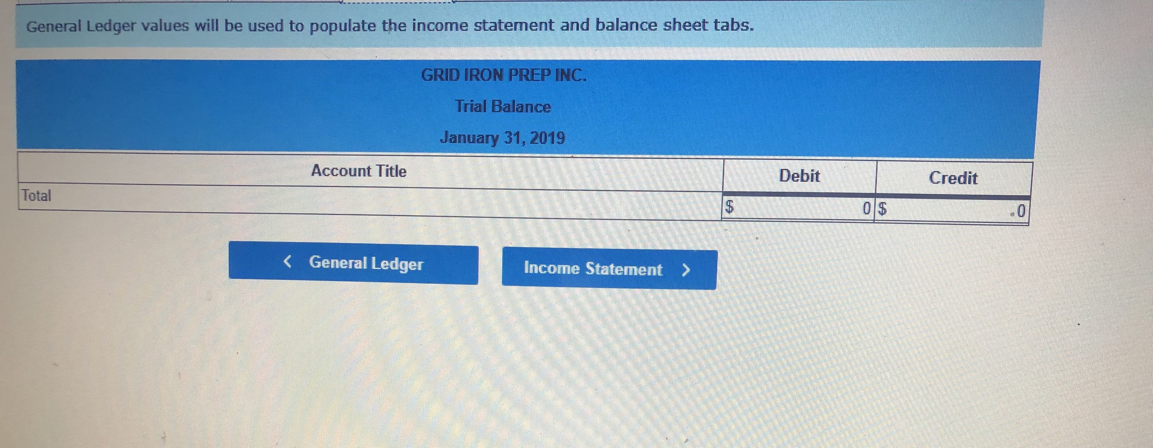 General Ledger values will be used to populate the income statement and balance sheet tabs.
GRID IRON PREP INC.
Trial Balance
January 31, 2019
Account Title
Debit
Credit
Total
0 $
0
General Ledger
Income Statement
EA
