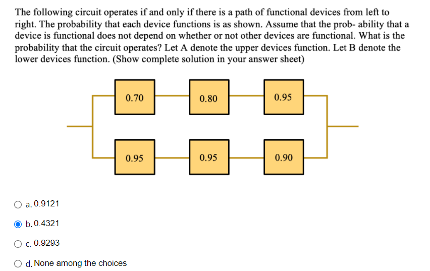 The following circuit operates if and only if there is a path of functional devices from left to
right. The probability that each device functions is as shown. Assume that the prob- ability that a
device is functional does not depend on whether or not other devices are functional. What is the
probability that the circuit operates? Let A denote the upper devices function. Let B denote the
lower devices function. (Show complete solution in your answer sheet)
0.70
0.80
0.95
0.95
0.95
0.90
a. 0.9121
b.0.4321
O c. 0.9293
O d. None among the choices
