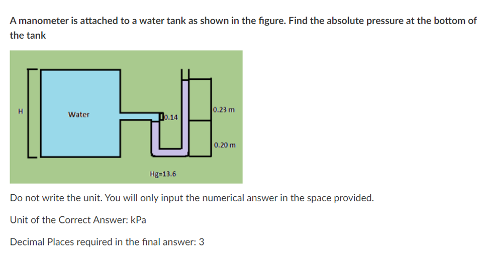 A manometer is attached to a water tank as shown in the figure. Find the absolute pressure at the bottom of
the tank
0.23 m
Water
10.14
0.20 m
Hg=13.6
Do not write the unit. You will only input the numerical answer in the space provided.
Unit of the Correct Answer: kPa
Decimal Places required in the final answer: 3
