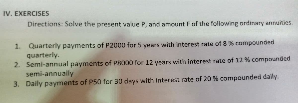 IV. EXERCISES
Directions: Solve the present value P, and amount F of the following ordinary annuities.
1. Quarterly payments of P2000 for 5 years with interest rate of 8 % compounded
quarterly.
2. Semi-annual payments of P8000 for 12 years with interest rate of 12 % compounded
semi-annually
3. Daily payments of P50 for 30 days with interest rate of 20 % compounded daily.
