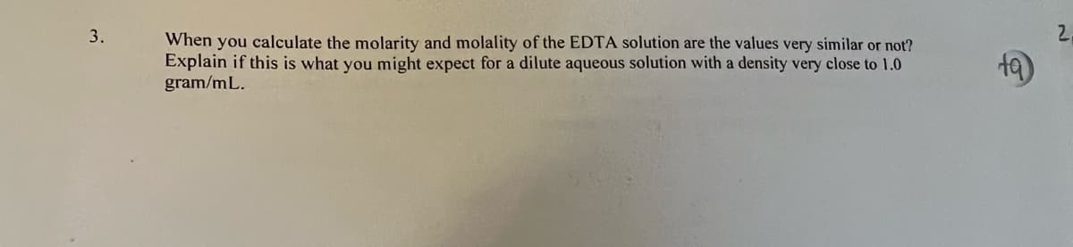 3.
When you calculate the molarity and molality of the EDTA solution are the values very similar or not?
Explain if this is what you might expect for a dilute aqueous solution with a density very close to 1.0
gram/mL.
ta
2