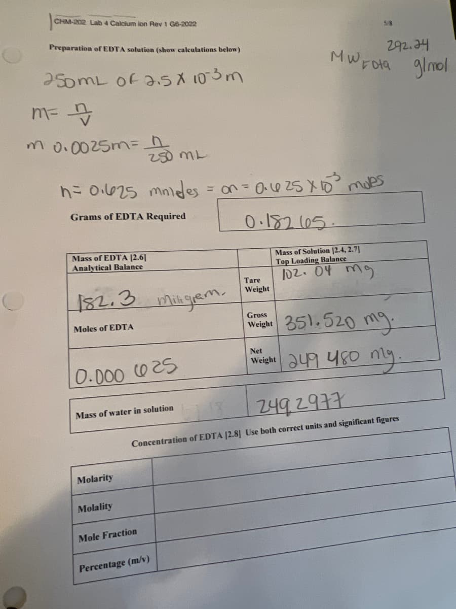 CHM-202 Lab 4 Calcium ion Rev 1 G6-2022
Preparation of EDTA solution (show calculations below)
250mL of 2.5 X 103m
m= n/
m 0.0025m=
250 ML
n = 0.625 mmides = on = 0.625 x 10²³ moles
Grams of EDTA Required
Mass of EDTA [2.61
Analytical Balance
182.3
Moles of EDTA
10.000 625
Mass of water in solution
Molarity
Molality
miligram.
Mole Fraction
Percentage (m/v)
292.24
MWEota g/mol
0.182 105.
Tare
Weight
Mass of Solution [2.4, 2.7]
Top Loading Balance
102.04 mg
5/8
Gross
Weight 351.520
249 2977
Concentration of EDTA [2.8] Use both correct units and significant figures
mg.
Net
Weight 249 480 mg.