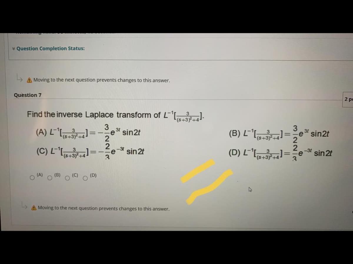 * Question Completion Status:
A Moving to the next question prevents changes to this answer.
Question 7
2 pe
Find the inverse Laplace transform of L-s-3+4J.
3
(s+3)
3
3t
e sin2t
2
(B) Lls+3+4-
L-'I =
3t
sin2t
(D) L-* =
-3t
3
(s++3)²+4-
sin 2t
-3t
-e
3.
(s+3)+4
e
sin 2t
(A)
(D)
A Moving to the next question prevents changes to this answer.
3/22/8
