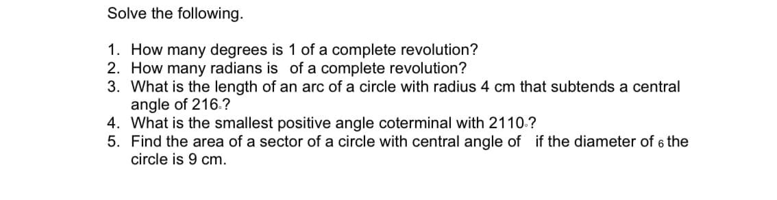 Solve the following.
1. How many degrees is 1 of a complete revolution?
2. How many radians is of a complete revolution?
3. What is the length of an arc of a circle with radius 4 cm that subtends a central
angle of 216.?
4. What is the smallest positive angle coterminal with 2110.?
5. Find the area of a sector of a circle with central angle of if the diameter of 6 the
circle is 9 cm.
