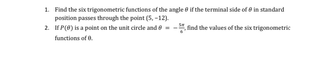 1. Find the six trigonometric functions of the angle 0 if the terminal side of 0 in standard
position passes through the point (5, -12).
2. If P(0) is a point on the unit circle and 0 =
5n
find the values of the six trigonometric
functions of 0.
