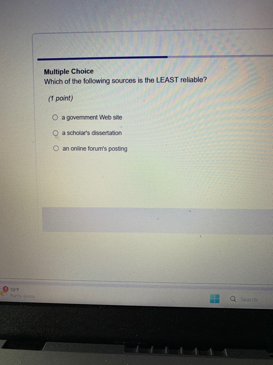 Multiple Choice
Which of the following sources is the LEAST reliable?
(1 point)
O a government Web site
a scholar's dissertation
O an online forum's posting
58°F
Partly sunny
Q Search