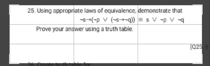 25. Using appropriate laws of equivalence, demonstrate that
-s-(-p v (-s→¬q)) = s V -p V ¬q
Prove your answer using a truth table.
[Q25 6

