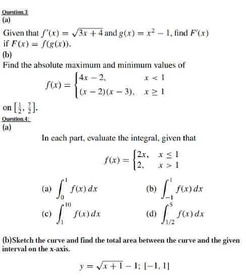 (а)
Given that f'(x) = 3x + 4 and g(x) = x? - 1, find F'(x)
if F(x) = f(g(x)).
(b)
Find the absolute maximum and minimum values of
[4x – 2,
(x – 2) (x – 3), x 2 1
x < 1
-
= (x)S
on [}, ].
