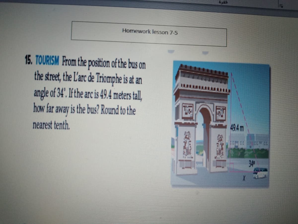 Homework lesson 7-5
15. TOURISM From the position of the bus on
the street, the L'arc de Triomphe is at an
angle of 34'. If the arc is 49.4 meters tall,
how far away is the bus? Round to the
nearest tenth.
494 m
340
