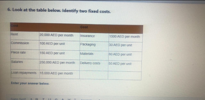 6. Look at the table below. Identify two fixed costs.
Cost
Cost
Rent
20,000 AED per month
Insurance
1500 AED per month
Commission
100 AED per unit
Packaging
30 AED per unit
Plece rate
150 AED per unit
Materials
80 AED per unit
Salaries
250,000 AED per month
Delivery costs
50 AED per unit
Loan repayments 15,000 AED per month
Enter
your answer below.
Sans Serif
