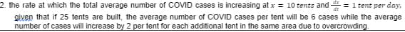 2. the rate at which the total average number of COVID cases is increasing at x = 10 tents and = 1 tent per day,
given that if 25 tents are built, the average number of COVID cases per tent will be 6 cases while the average
number of cases will increase by 2 per tent for each additional tent in the same area due to overcrowding.
