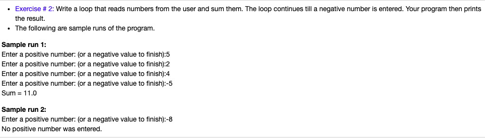 • Exercise # 2: Write a loop that reads numbers from the user and sum them. The loop continues till a negative number is entered. Your program then prints
the result.
• The following are sample runs of the program.
Sample run 1:
Enter a positive number: (or a negative value to finish):5
Enter a positive number: (or a negative value to finish):2
Enter a positive number: (or a negative value to finish):4
Enter a positive number: (or a negative value to finish):-5
Sum = 11.0
Sample run 2:
Enter a positive number: (or a negative value to finish):-8
No positive number was entered.
