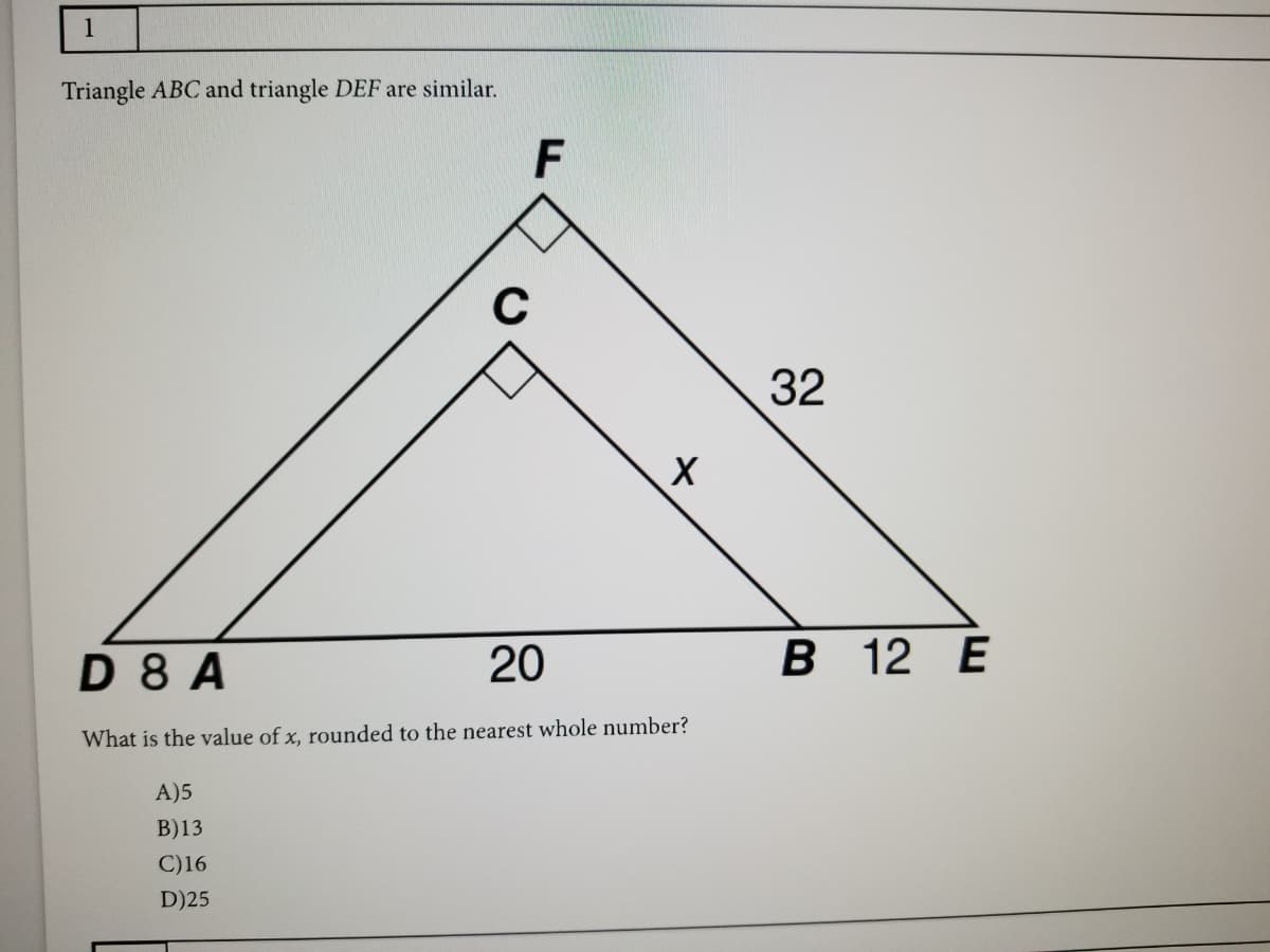 1
Triangle ABC and triangle DEF are similar.
F
C
32
D 8 A
20
В 12 Е
What is the value of x, rounded to the nearest whole number?
A)5
B)13
C)16
D)25
