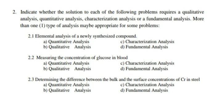 2. Indicate whether the solution to each of the following problems requires a qualitative
analysis, quantitative analysis, characterization analysis or a fundamental analysis. More
than one (1) type of analysis maybe appropriate for some problems:
2.1 Elemental analysis of a newly synthesized compound.
a) Quantitative Analysis
b) Qualitative Analysis
c) Characterization Analysis
d) Fundamental Analysis
2.2 Measuring the concentration of glucose in blood
a) Quantitative Analysis
b) Qualitative Analysis
c) Characterization Analysis
d) Fundamental Analysis
2.3 Determining the difference between the bulk and the surface concentrations of Cr in steel
a) Quantitative Analysis
b) Qualitative Analysis
c) Characterization Analysis
d) Fundamental Analysis
