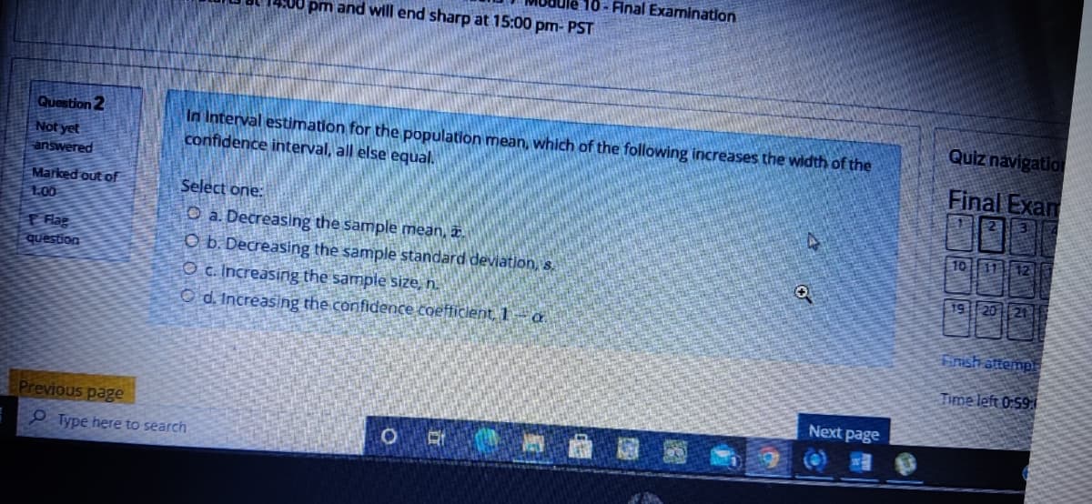 Ule 10 - Final Examination
pm and will end sharp at 15:00 pm- PST
Question 2
Quiz navigation
Not yet
answered
In Interval estimation for the population mean, which of the following increases the width of the
confidence interval, all else equal.
Final Exam
MOR
Marked out of
1.00
Select one:
O a. Decreasing the sample mean, .
O b. Decreasing the sample standard deviation, s.
10 11 12
F Flag
question
19 20 ||21
O c. Increasing the sample size, n.
O d. Increasing the confidence coefficlent,1 a
Finsh attempi
Time left 0:59:
Next page
Previous page
P Type here to search
