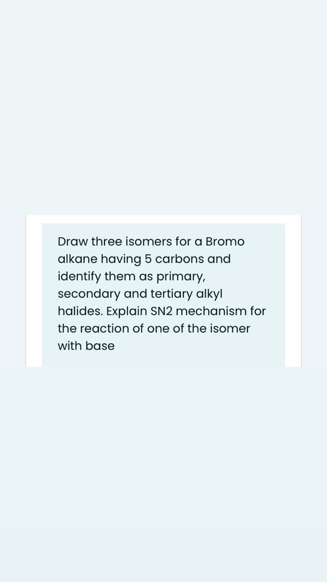 Draw three isomers for a Bromo
alkane having 5 carbons and
identify them as primary,
secondary and tertiary alkyl
halides. Explain SN2 mechanism for
the reaction of one of the isomer
with base
