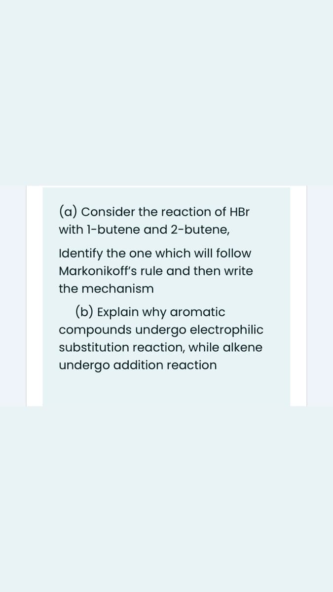 (a) Consider the reaction of HBr
with 1-butene and 2-butene,
Identify the one which will follow
Markonikoff's rule and then write
the mechanism
(b) Explain why aromatic
compounds undergo electrophilic
substitution reaction, while alkene
undergo addition reaction
