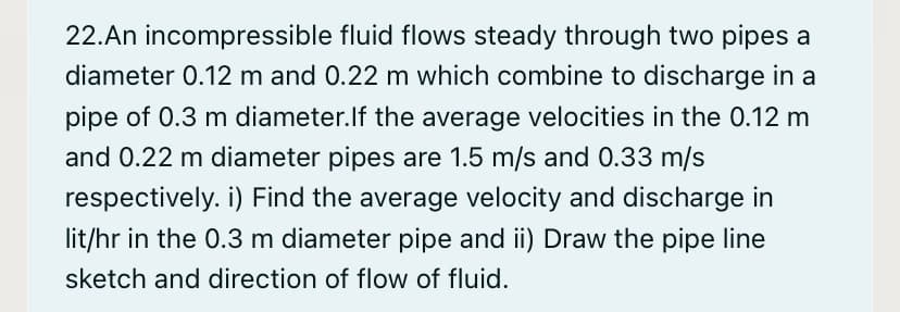 22.An incompressible fluid flows steady through two pipes a
diameter 0.12 m and 0.22 m which combine to discharge in a
pipe of 0.3 m diameter.lf the average velocities in the 0.12 m
and 0.22 m diameter pipes are 1.5 m/s and 0.33 m/s
respectively. i) Find the average velocity and discharge in
lit/hr in the 0.3 m diameter pipe and ii) Draw the pipe line
sketch and direction of flow of fluid.
