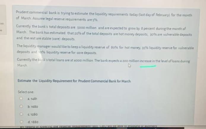 Prudent commercial bank is trying to estimate the liquidity requirements today (last day of February) for the month
of March Assume legal reserve requirements are s%
00
Currently the bank's total deposits are so00 millian and are expected to grow by 8 percent during the month of
March The bank has estimated that z0% of the total deposits are hot money deposits, 30% are vulnerable deposits
and the rest are stable (core) deposits
an
The liquidity manager would like to keep a liquidity reserve of Bo%% for hot money, 35% liquidity reserve for vulnerable
deposits and 1096 liquidity reserve for core deposits
Currently the bank's total loans are at 4000 million The bank expects a 200 million increase in the level of loans during
March
Estimate the Liquidity Requirement for Prudent Commercial Bank for March
Select one
O a 1481
O b.1680
C 1280
d. 1880
