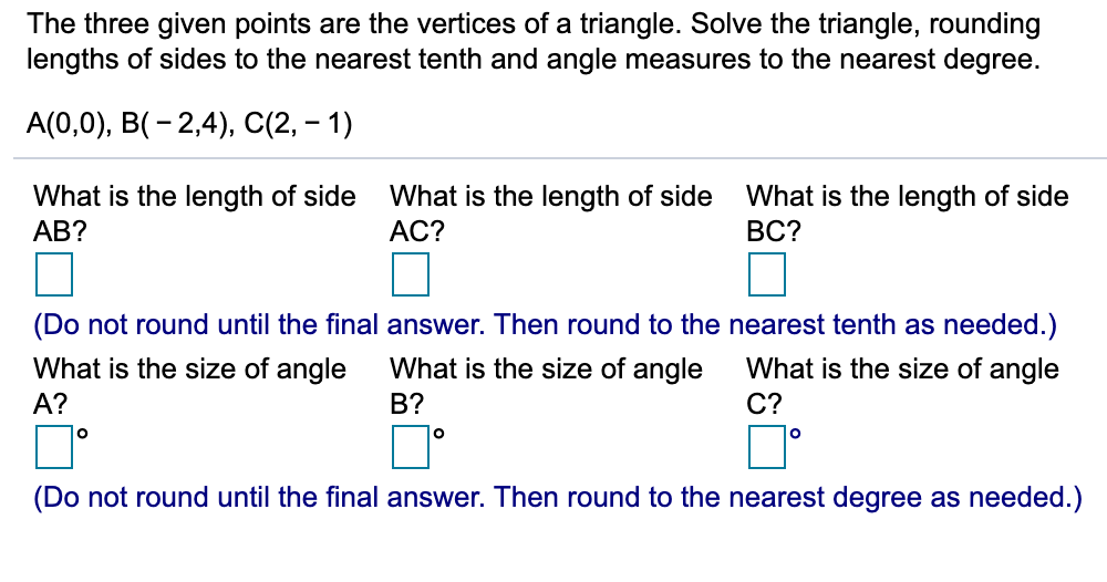 The three given points are the vertices of a triangle. Solve the triangle, rounding
lengths of sides to the nearest tenth and angle measures to the nearest degree.
А(0,0), В(- 2,4), C2, — 1)
What is the length of side
What is the length of side
What is the length of side
ВС?
АВ?
АС?
(Do not round until the final answer. Then round to the nearest tenth as needed.)
What is the size of angle
What is the size of angle
What is the size of angle
А?
B?
С?
lo
(Do not round until the final answer. Then round to the nearest degree as needed.)
