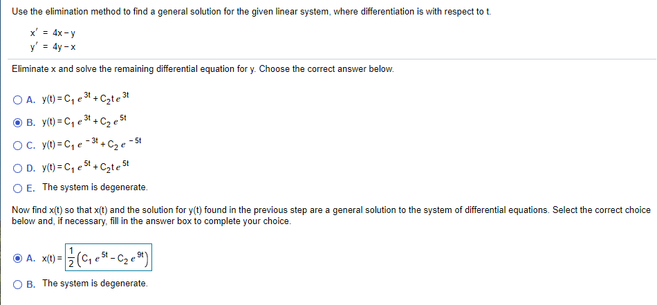 Use the elimination method to find a general solution for the given linear system, where differentiation is with respect to t.
x' = 4x-y
y' = 4y - x
Eliminate x and solve the remaining differential equation for y. Choose the correct answer below.
A. y(t) = C, e 3t + Czte 30
O B. y(t) = C, e 3t +C2 e 5t
-3t
- 5t
OC. y(t) = C, e3+ C2 e
O D. y(t) = C, e 5t + Czte 5t
O E. The system is degenerate.
Now find x(t) so that x(t) and the solution for y(t) found in the previous step are a general solution to the system of differential equations. Select the correct choice
below and, if necessary, fill in the answer box to complete your choice.
O A. x(t) =
5t - C2 e 9*)
O B. The system is degenerate.
