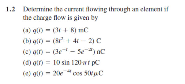 Determine the current flowing through an element if
the charge flow is given by
1.2
(a) q(t) = (3t + 8) mC
(b) q(t) = (8t² + 4t – 2) C
-
(c) q(t) = (3e¬ – 5e¯ª) nC
= 10 sin 120 t pC
(d) q(t) =
-4t
(e) q(t) = 20e¯“ cos 50tµC
