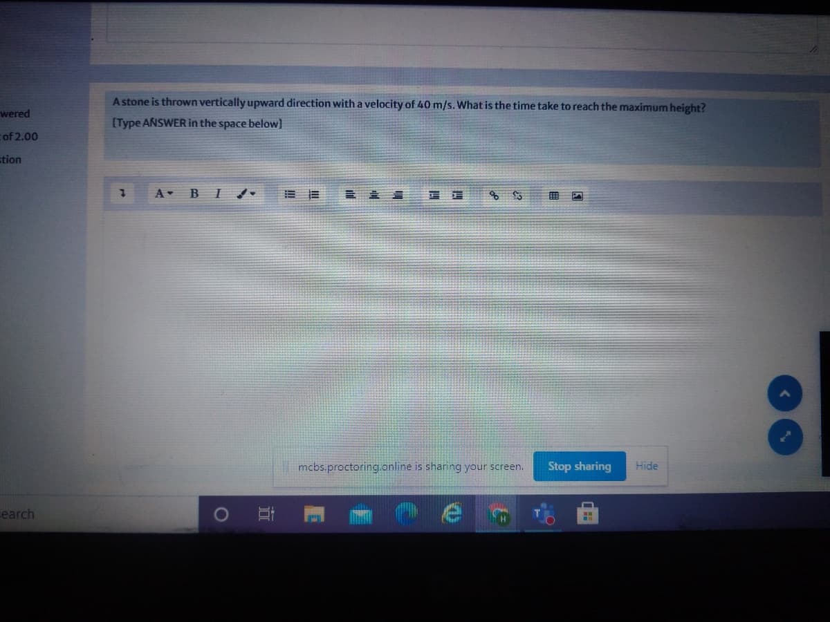 A stone is thrown vertically upward direction with a velocity of 40 m/s. What is the time take to reach the maximum height?
wered
[Type ANSWER in the space below]
cof 2.00
stion
A BI
|mcbs.proctoring.online is sharing your screen.
Stop sharing
Hide
earch
