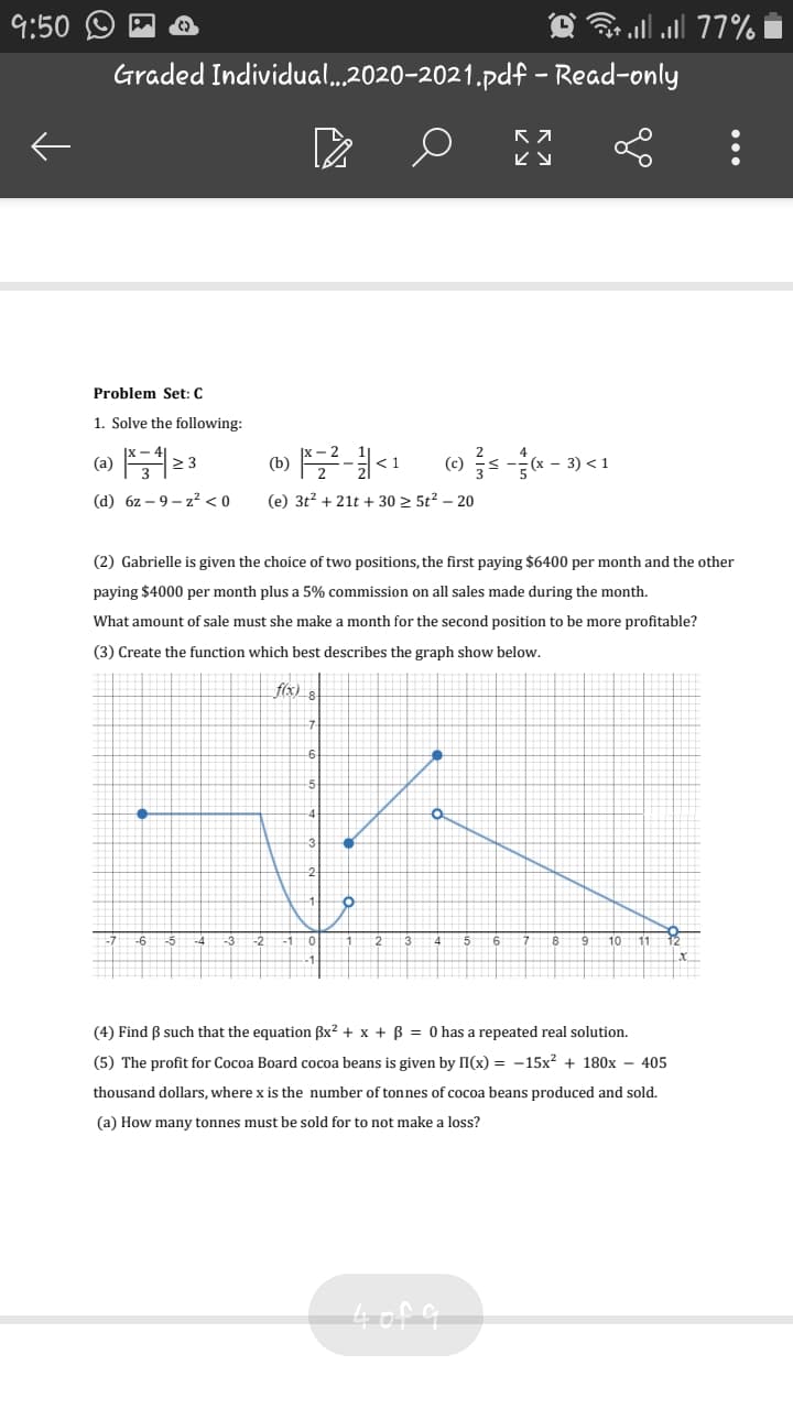 9:50
77% all.ר clס
Graded Individual...2020-2021.pdf – Read-only
Problem Set: C
1. Solve the following:
(a)
2 3
(b)
<1
- 3) <1
(d) 6z – 9 – z² < 0
(e) 3t? + 21t + 30 > 5t? – 20
(2) Gabrielle is given the choice of two positions, the first paying $6400 per month and the other
paying $4000 per month plus a 5% commission on all sales made during the month.
What amount of sale must she make a month for the second position to be more profitable?
(3) Create the function which best describes the graph show below.
f(x)
-6 -5
-4
-3
-2
3
4
6
78
9 10
11
(4) Find B such that the equation Bx? + x + B = 0 has a repeated real solution.
(5) The profit for Cocoa Board cocoa beans is given by II(x) = -15x? + 180x – 405
thousand dollars, where x is the number of tonnes of cocoa beans produced and sold.
(a) How many tonnes must be sold for to not make a loss?
4of a
...
