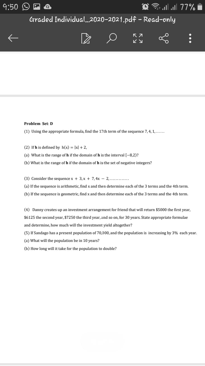 9:50
77 ll.רe)
Graded Individual...2020-2021.pdf – Read-only
Problem Set: D
(1) Using the appropriate formula, find the 17th term of the sequence 7,4, 1,...
(2) If h is defined by h(x) = |x| + 2,
(a) What is the range of h if the domain of h is the interval [-8,2)?
(b) What is the range of h if the domain of h is the set of negative integers?
(3) Consider the sequence x + 3,x + 7,4x – 2,.... .
(a) If the sequence is arithmetic, find x and then determine each of the 3 terms and the 4th term.
(b) If the sequence is geometric, find x and then determine each of the 3 terms and the 4th term.
(4) Danny creates up an investment arrangement for friend that will return $5000 the first year,
$6125 the second year, $7250 the third year, and so on, for 30 years. State appropriate formulae
and determine, how much will the investment yield altogether?
(5) If Sandago has a present population of 70,000, and the population is increasing by 3% each year.
(a) What will the population be in 10 years?
(b) How long will it take for the population to double?
...
