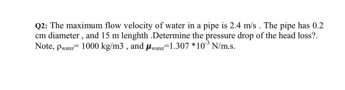 Q2: The maximum flow velocity of water in a pipe is 2.4 m/s . The pipe has 0.2
cm diameter , and 15 m lenghth .Determine the pressure drop of the head loss?.
Note, pwater= 1000 kg/m3 , and Hwater=1.307 *10³ N/m.s.
