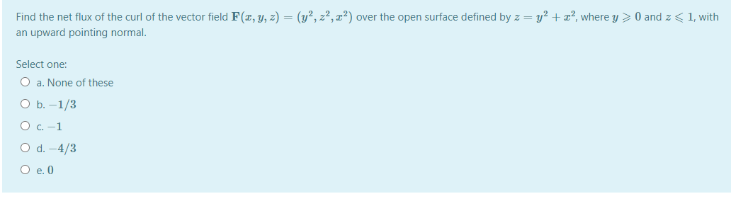 Find the net flux of the curl of the vector field F(x, y, z) = (y², z², x²) over the open surface defined by z = y? + x², where y > 0 and z < 1, with
an upward pointing normal.
Select one:
O a. None of these
ОБ. -1/3
O c. -1
O d. -4/3
O e. 0
