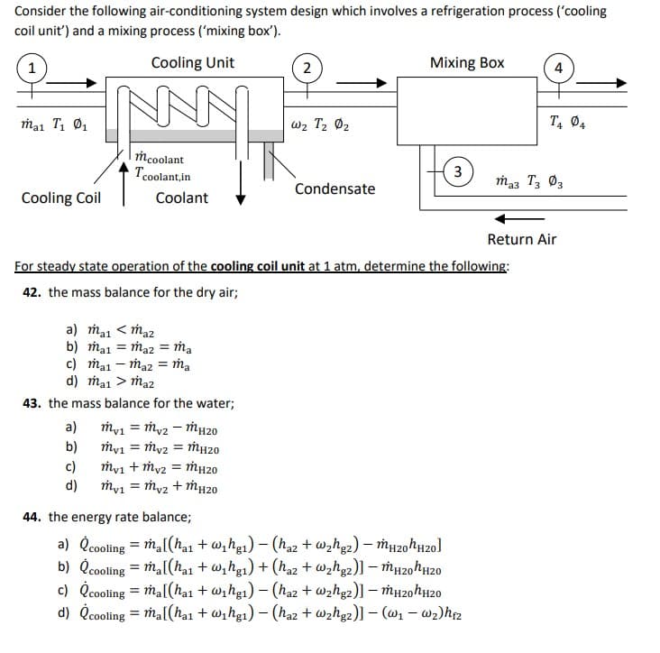 Consider the following air-conditioning system design which involves a refrigeration process ('cooling
coil unit') and a mixing process ('mixing box').
1
Cooling Unit
2
Mixing Box
4
ma1 T1 Ø1
w2 T2 02
T, Ø4
Mcoolant
Tcoolant,in
3
ma3 T3 Ø3
Condensate
Cooling Coil
Coolant
Return Air
For steady state operation of the cooling coil unit at 1 atm, determine the following:
42. the mass balance for the dry air;
a) ma1 < ma2
b) ma1 = ma2 = ṁa
c) ma1 – ma2 = Ma
d) ma1 > ma2
43. the mass balance for the water;
a)
my1 = my2 – MH20
b)
my1 = My2 = MH20
c)
d)
my1 + my2 = ṁH20
my1 = my2 + MH20
44. the energy rate balance;
a) Qcooling = ħa[(hạ1 + w,hg1) – (haz + wzhg2) – Mu20hH20]
b) Qcooling = ma[(ha1 + w, hg1) + (haz + wzhg2)] – mH20hH20
c) Qcooling = mal(ha1 + w,hg1) – (ha2 + wzhg2)] – mµ20hH20
d) Čcooling = Ma[(hai + wihg1) – (haz + @zhg2)] – (@1 – wz)hrz
%3D
%3D
