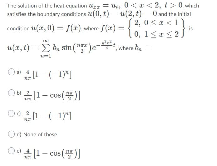 The solution of the heat equation Urx = Ut, 0 < x < 2, t > 0, which
satisfies the boundary conditions u(0, t) = u(2,t) = 0 and the initial
S 2, 0 <x <1]
condition u(x, 0) = f(x),where f(x) =
, is
10, 1< ¤ < 2 ƒ**
n22
u(x, t) = E bn sin(naz
where bn
n=1
a) 4 [1 - (-1)"]
O 2 [1 cos (")]
O b)
[1– cos ()]
c) 2 [1– (–1)"]
d) None of these
O 4[1– cos()]
-1- cos
