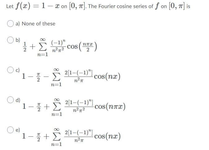 Let f(x)
=1- x on 0, T|. The Fourier cosine series of f on 0, T| is
a) None of these
b)
글 + Σ
(-1)" cos (
2
c)
1
Σ
2[1-(-1)"]
cos(nx)
-
n=1
d)
1-+E
2[1-(-1)"]
n²²
cos(nTx)
n=1
2[1-(-1)") cos(nx)
e)
1-+
n=1
