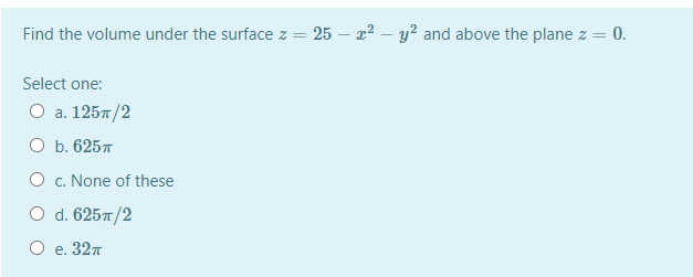 Find the volume under the surface z = 25 – x2 – y² and above the plane z = 0.
Select one:
О а. 125л /2
ОБ. 625л
O c. None of these
O d. 6257/2
О е. 32т
