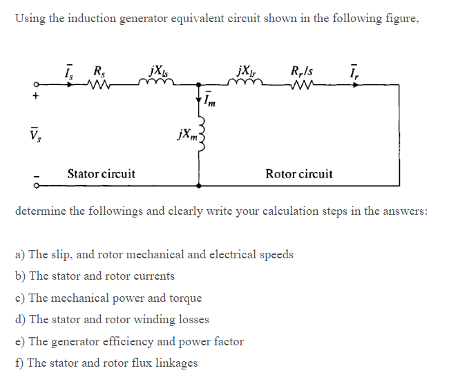Using the induction generator equivalent circuit shown in the following figure,
ī, R,
jXr
R,Is
ī,
Im
v,
jXm3
Stator circuit
Rotor circuit
determine the followings and elearly write your calculation steps in the answers:
a) The slip, and rotor mechanical and electrical speeds
b) The stator and rotor currents
c) The mechanical power and torque
d) The stator and rotor winding losses
e) The generator efficiency and power factor
f) The stator and rotor flux linkages
