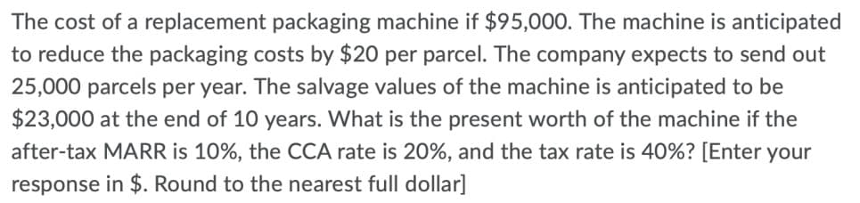The cost of a replacement packaging machine if $95,000. The machine is anticipated
to reduce the packaging costs by $20 per parcel. The company expects to send out
25,000 parcels per year. The salvage values of the machine is anticipated to be
$23,000 at the end of 10 years. What is the present worth of the machine if the
after-tax MARR is 10%, the CCA rate is 20%, and the tax rate is 40%? [Enter your
response in $. Round to the nearest full dollar]
