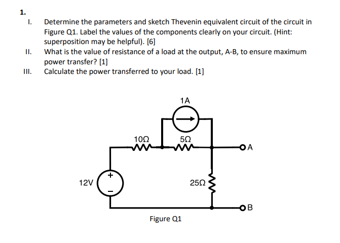 1.
I.
Determine the parameters and sketch Thevenin equivalent circuit of the circuit in
Figure Q1. Label the values of the components clearly on your circuit. (Hint:
superposition may be helpful). [6]
II.
What is the value of resistance of a load at the output, A-B, to ensure maximum
power transfer? [1]
Calculate the power transferred to your load. [1]
II.
1A
102
ww
OA
12V
250
Figure Q1
ww
