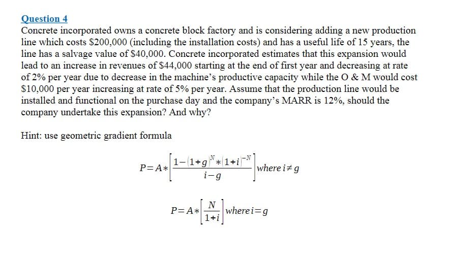 Question 4
Concrete incorporated owns a concrete block factory and is considering adding a new production
line which costs $200,000 (including the installation costs) and has a useful life of 15 years, the
line has a salvage value of $40,000. Concrete incorporated estimates that this expansion would
lead to an increase in revenues of $44,000 starting at the end of first year and decreasing at rate
of 2% per year due to decrease in the machine's productive capacity while the O & M would cost
$10,000 per year increasing at rate of 5% per year. Assume that the production line would be
installed and functional on the purchase day and the company's MARR is 12%, should the
company undertake this expansion? And why?
Hint: use geometric gradient formula
1-1+g" * 1+i
-
where i+g
P= A*
i-g
N
P= A wherei=g
1+i
