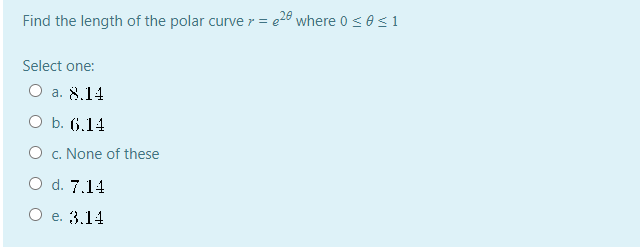 Find the length of the polar curve r = e28 where 0 < 0 < 1
Select one:
O a. 8.14
O b. (6,14
O c. None of these
O d. 7.14
O e. 3.14
