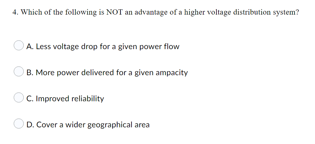 4. Which of the following is NOT an advantage of a higher voltage distribution system?
O A. Less voltage drop for a given power flow
B. More power delivered for a given ampacity
C. Improved reliability
O D. Cover a wider geographical area
