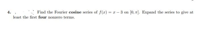 4. ,
Find the Fourier cosine series of f(x) = x - 3 on [0, 7]. Expand the series to give at
least the first four nonzero terms.
