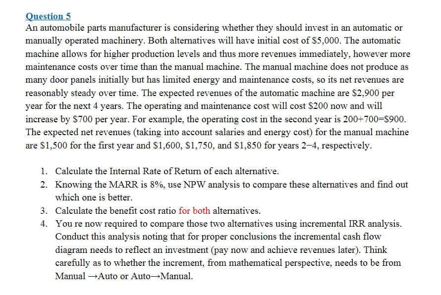 Question 5
An automobile parts manufacturer is considering whether they should invest in an automatic or
manually operated machinery. Both alternatives will have initial cost of $5,000. The automatic
machine allows for higher production levels and thus more revenues immediately, however more
maintenance costs over time than the manual machine. The manual machine does not produce as
many door panels initially but has limited energy and maintenance costs, so its net revenues are
reasonably steady over time. The expected revenues of the automatic machine are $2,900 per
year for the next 4 years. The operating and maintenance cost will cost $200 now and will
increase by $700 per year. For example, the operating cost in the second year is 200+700=S900.
The expected net revenues (taking into account salaries and energy cost) for the manual machine
are $1,500 for the first year and S1,600, $1,750, and $1,850 for years 2-4, respectively.
1. Calculate the Internal Rate of Return of each alternative.
2. Knowing the MARR is 8%, use NPW analysis to compare these alternatives and find out
which one is better.
3. Calculate the benefit cost ratio for both alternatives.
4. You re now required to compare those two alternatives using incremental IRR analysis.
Conduct this analysis noting that for proper conclusions the incremental cash flow
diagram needs to reflect an investment (pay now and achieve revenues later). Think
carefully as to whether the increment, from mathematical perspective, needs to be from
Manual →Auto or Auto Manual.
