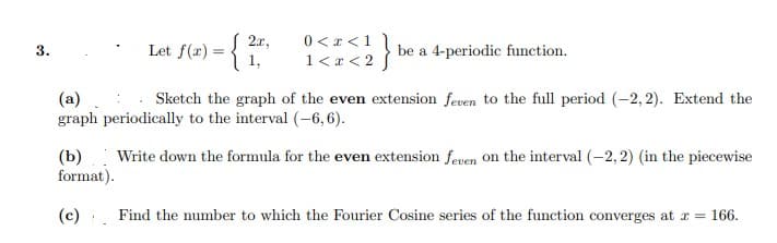 Let f(x) = {1
{ 2r,
0 <x <11
1<a < 2 }
3.
be a 4-periodic function.
(a)
graph periodically to the interval (–6,6).
Sketch the graph of the even extension feven to the full period (-2, 2). Extend the
(Ь)
format).
Write down the formula for the even extension feven On the interval (-2,2) (in the piecewise
(c) Find the number to which the Fourier Cosine series of the function converges at r = 166.
