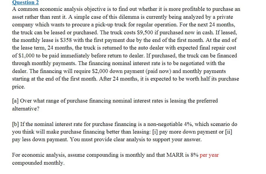 Question 2
A common economic analysis objective is to find out whether it is more profitable to purchase an
asset rather than rent it. A simple case of this dilemma is currently being analyzed by a private
company which wants to procure a pick-up truck for regular operation. For the next 24 months,
the truck can be leased or purchased. The truck costs $9,500 if purchased now in cash. If leased,
the monthly lease is $358 with the first payment due by the end of the first month. At the end of
the lease term, 24 months, the truck is returned to the auto dealer with expected final repair cost
of $1,000 to be paid immediately before return to dealer. If purchased, the truck can be financed
through monthly payments. The financing nominal interest rate is to be negotiated with the
dealer. The financing will require $2,000 down payment (paid now) and monthly payments
starting at the end of the first month. After 24 months, it is expected to be worth half its purchase
price.
[a] Over what range of purchase financing nominal interest rates is leasing the preferred
alternative?
[b] If the nominal interest rate for purchase financing is a non-negotiable 4%, which scenario do
you think will make purchase financing better than leasing: [i] pay more down payment or [ii]
pay less down payment. You must provide clear analysis to support your answer.
For economic analysis, assume compounding is monthly and that MARR is 8% per year
compounded monthly.
