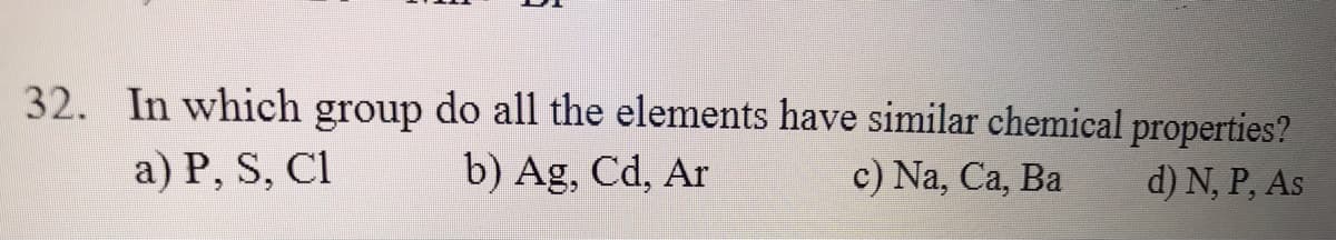 32. In which group do all the elements have similar chemical properties?
a) P, S, Cl
b) Ag, Cd, Ar
c) Na, Ca, Ba
d) N, P, As
